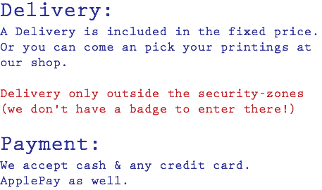 Delivery: A Delivery is included in the fixed price. Or you can come an pick your printings at our shop. Delivery only outside the security-zones (we don't have a badge to enter there!) Payment: We accept cash & any credit card. ApplePay as well.